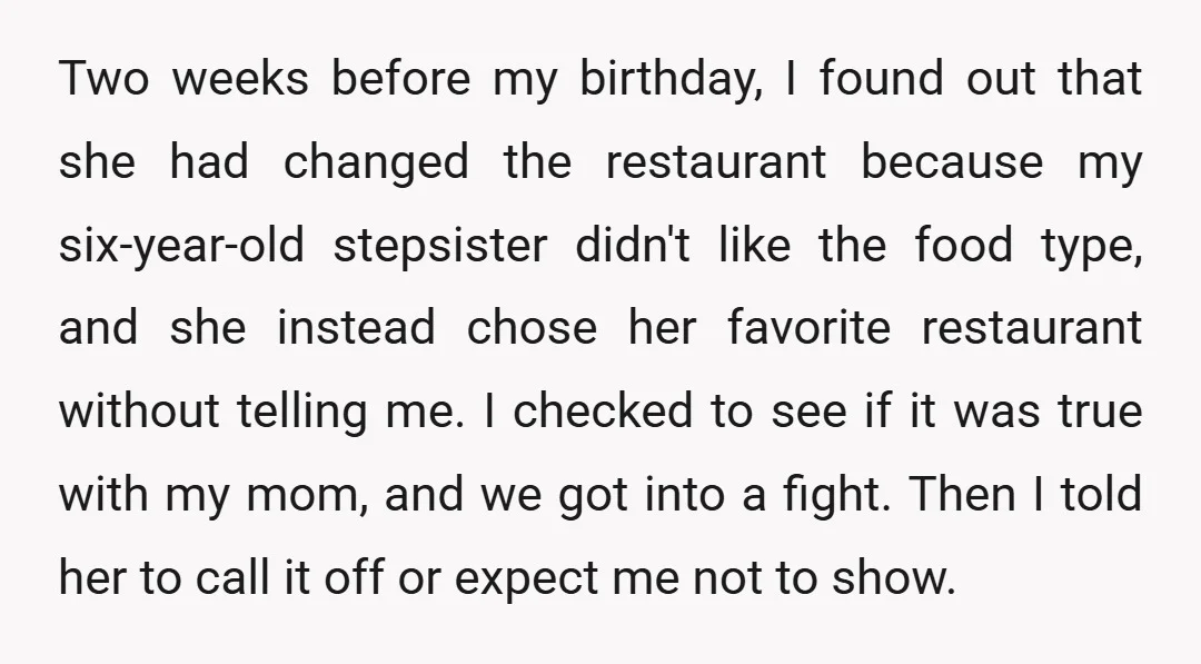 Two weeks before my birthday, I found out that she had changed the restaurant because my six-year-old stepsister didn't like the food type, and she instead chose her favorite restaurant...