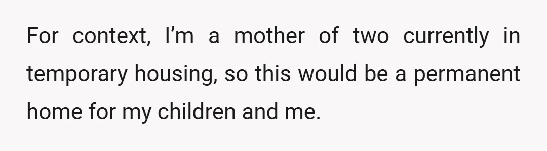 For context, I’m a mother of two currently in temporary housing, so this would be a permanent home for my children and me.