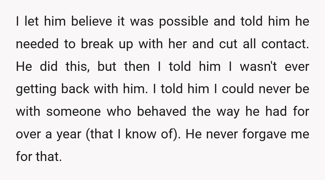 I let him believe it was possible and told him he needed to break up with her and cut all contact. He did this, but then I told him I...