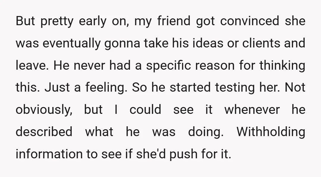 But pretty early on, my friend got convinced she was eventually gonna take his ideas or clients and leave. He never had a specific reason for thinking this. Just a...