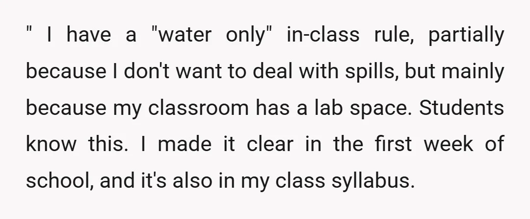 " I have a "water only" in-class rule, partially because I don't want to deal with spills, but mainly because my classroom has a lab space. Students know this. I...