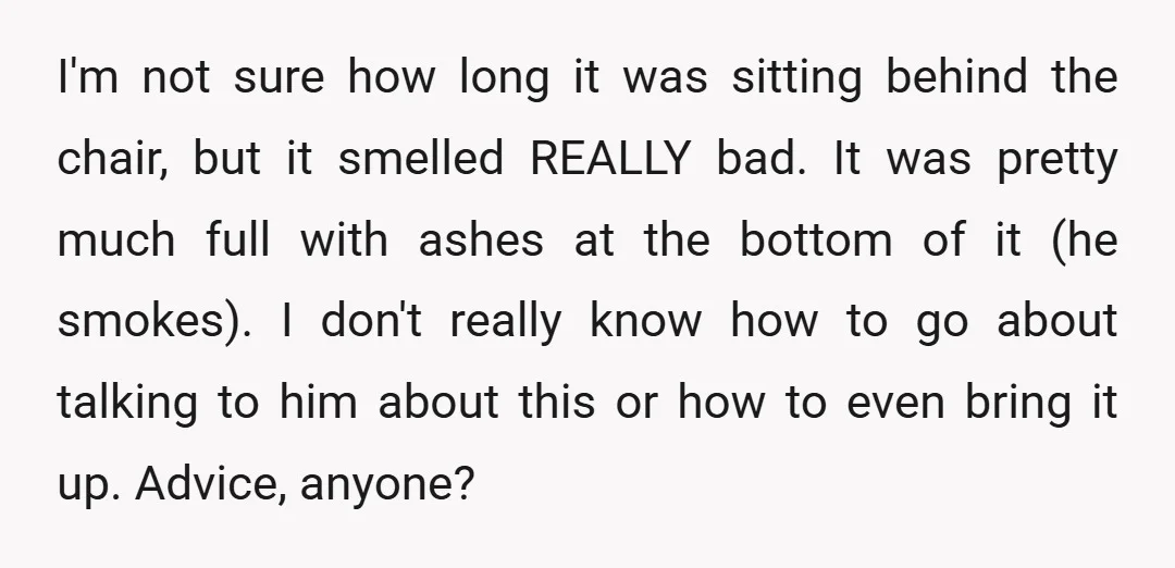 I'm not sure how long it was sitting behind the chair, but it smelled REALLY bad. It was pretty much full with ashes at the bottom of it (he smokes)....