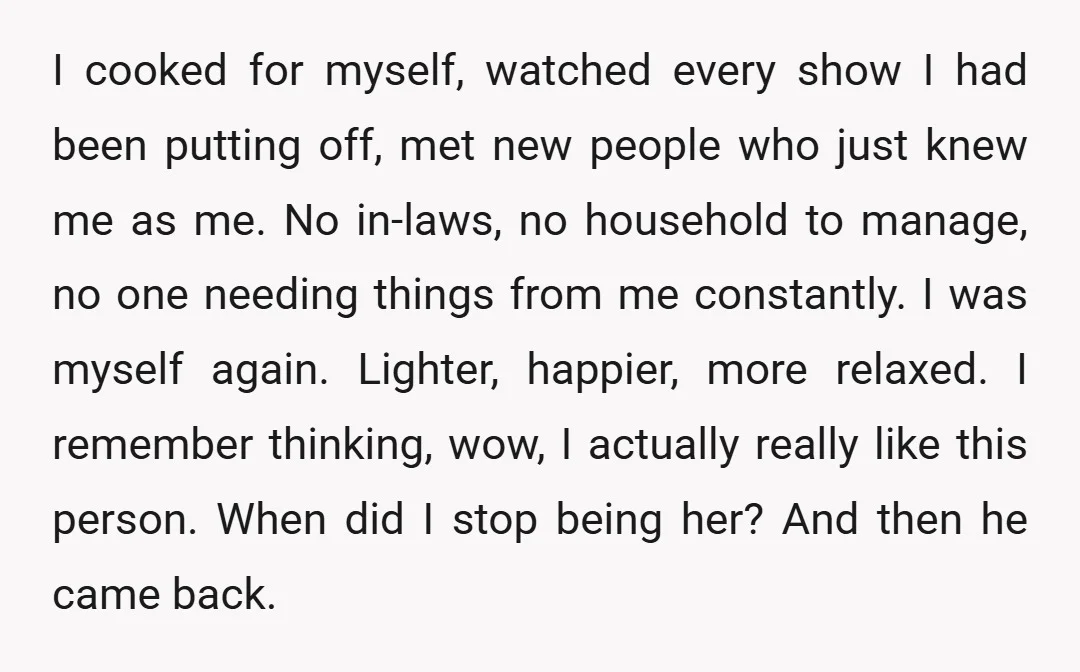 I cooked for myself, watched every show I had been putting off, met new people who just knew me as me. No in-laws, no household to manage, no one needing...