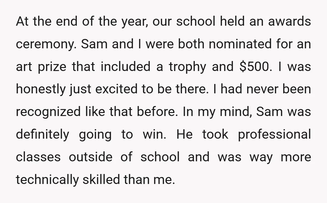 At the end of the year, our school held an awards ceremony. Sam and I were both nominated for an art prize that included a trophy and $500. I was...