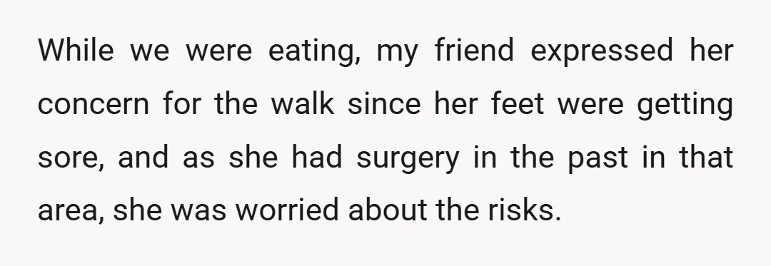 While we were eating, my friend expressed her concern for the walk since her feet were getting sore, and as she had surgery in the past in that area, she...