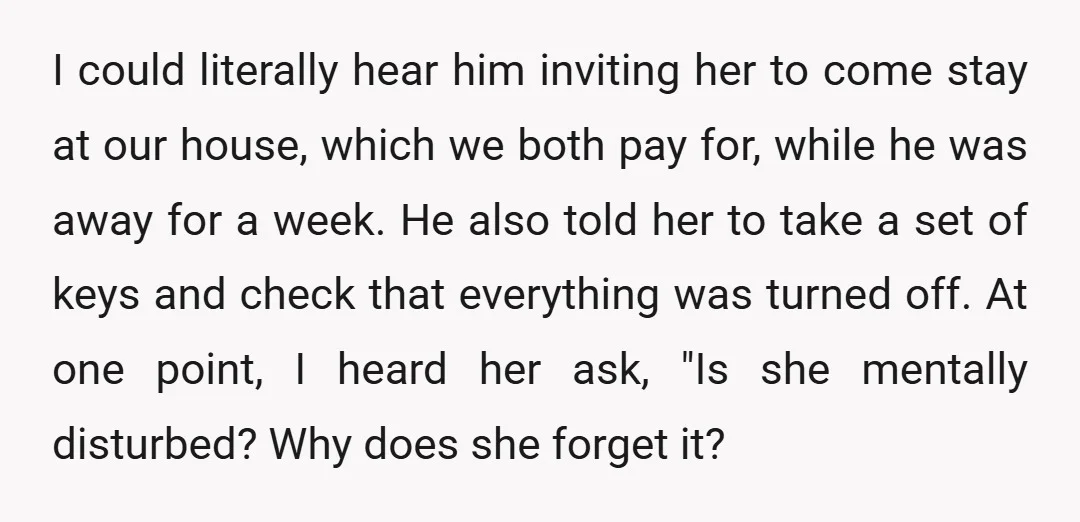 I could literally hear him inviting her to come stay at our house, which we both pay for, while he was away for a week. He also told her to...