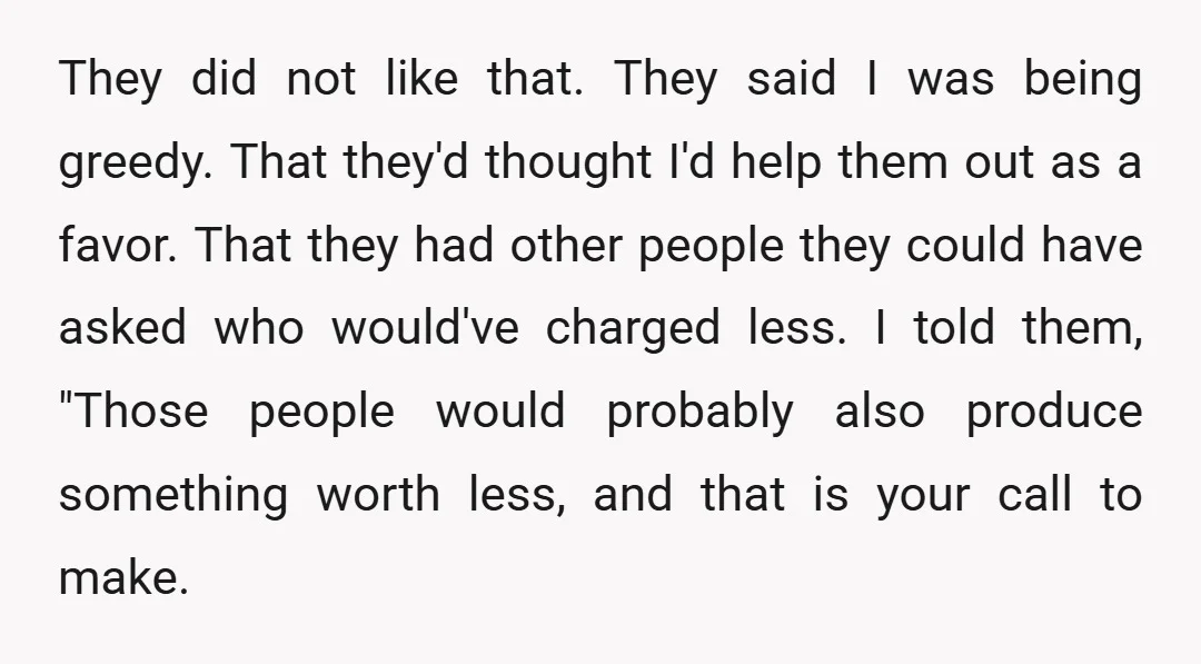 They did not like that. They said I was being greedy. That they'd thought I'd help them out as a favor. That they had other people they could have asked...