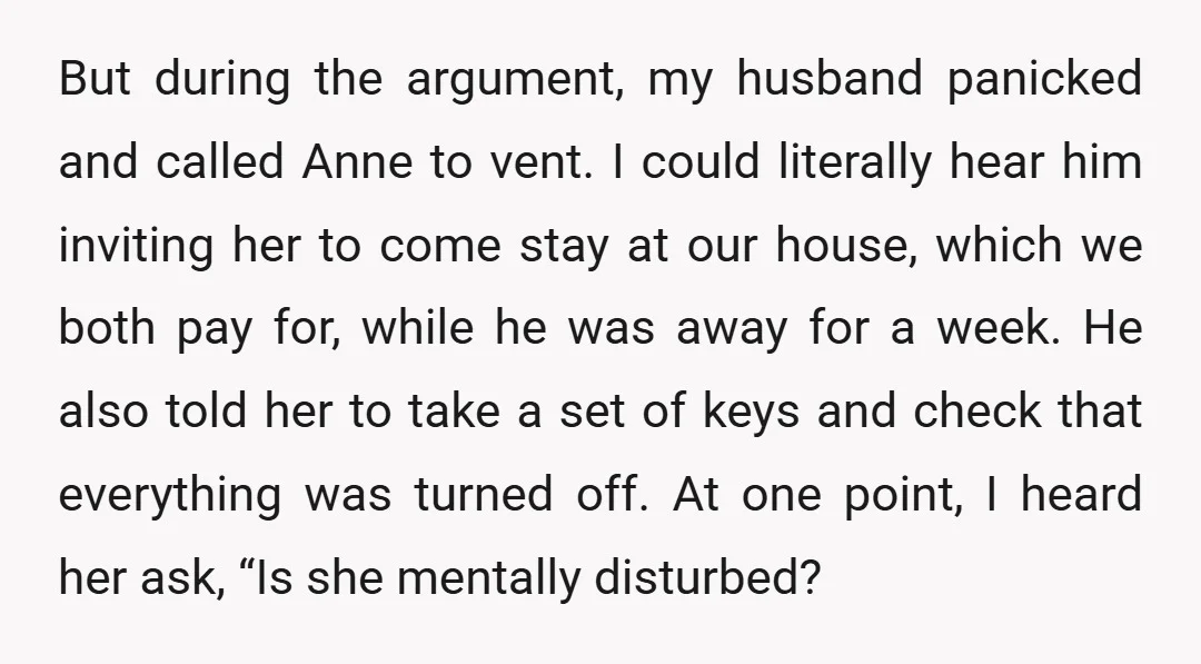 But during the argument, my husband panicked and called Anne to vent. I could literally hear him inviting her to come stay at our house, which we both pay for,...