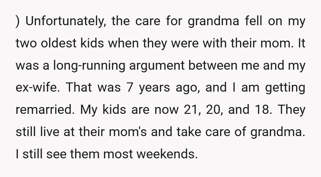 ) Unfortunately, the care for grandma fell on my two oldest kids when they were with their mom. It was a long-running argument between me and my ex-wife. That was...