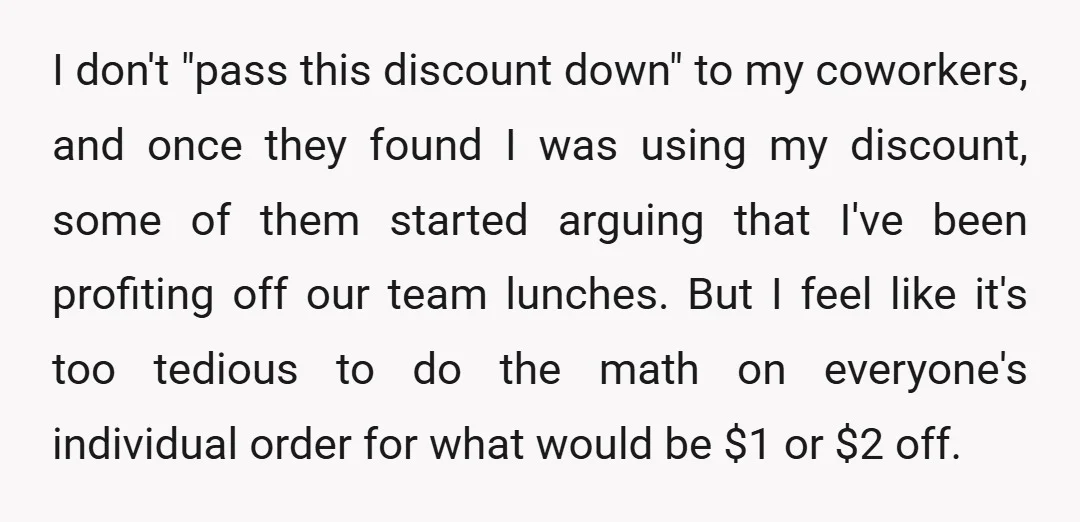 I don't "pass this discount down" to my coworkers, and once they found I was using my discount, some of them started arguing that I've been profiting off our team...