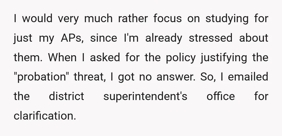 I would very much rather focus on studying for just my APs, since I'm already stressed about them. When I asked for the policy justifying the "probation" threat, I got...