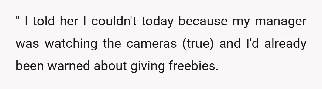 " I told her I couldn't today because my manager was watching the cameras (true) and I'd already been warned about giving freebies.