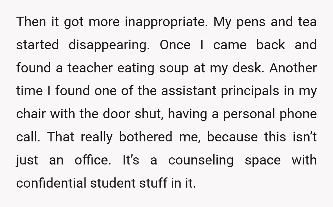 Then it got more inappropriate. My pens and tea started disappearing. Once I came back and found a teacher eating soup at my desk. Another time I found one of...