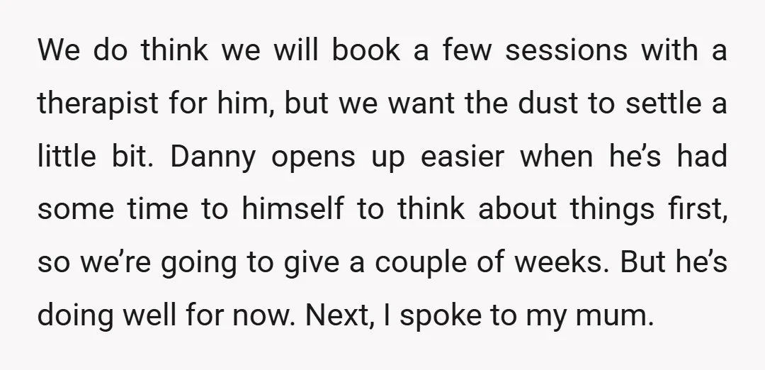 We do think we will book a few sessions with a therapist for him, but we want the dust to settle a little bit. Danny opens up easier when he’s...