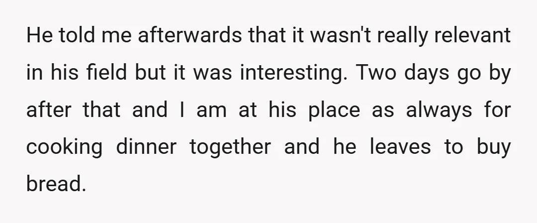 He told me afterwards that it wasn't really relevant in his field but it was interesting. Two days go by after that and I am at his place as always...