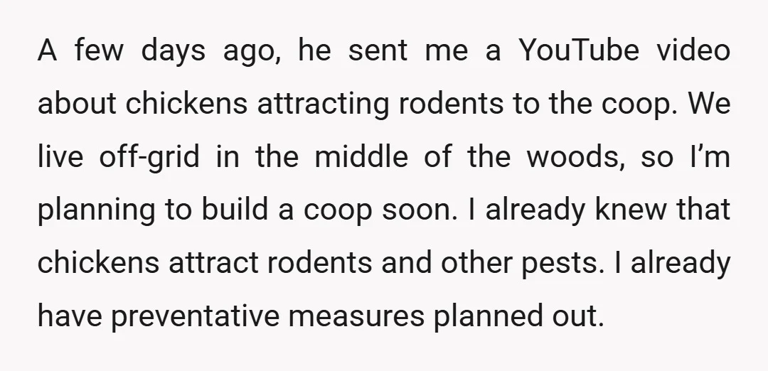 A few days ago, he sent me a YouTube video about chickens attracting rodents to the coop. We live off-grid in the middle of the woods, so I’m planning to...