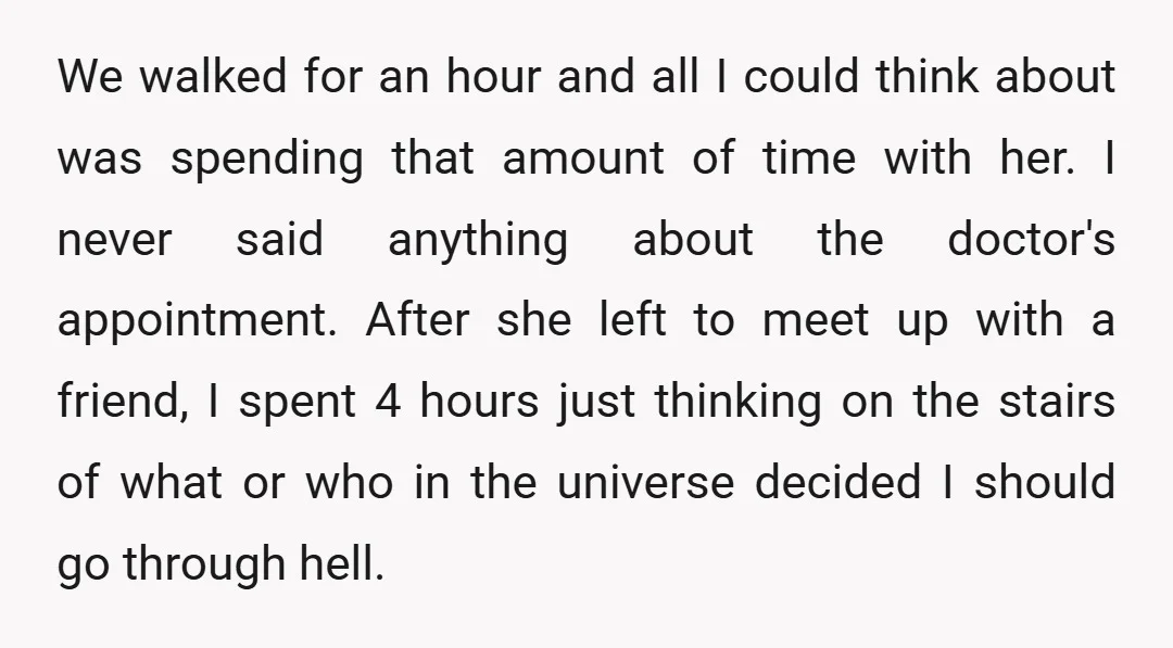 We walked for an hour and all I could think about was spending that amount of time with her. I never said anything about the doctor's appointment. After she left...