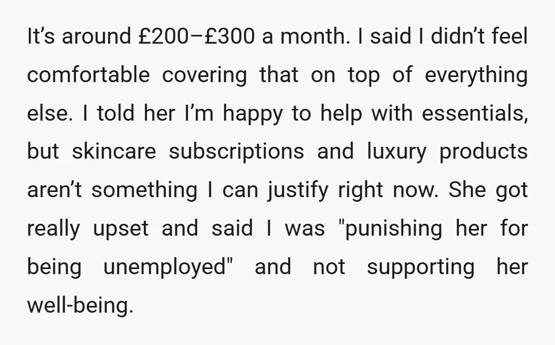 It’s around £200–£300 a month. I said I didn’t feel comfortable covering that on top of everything else. I told her I’m happy to help with essentials, but skincare subscriptions...