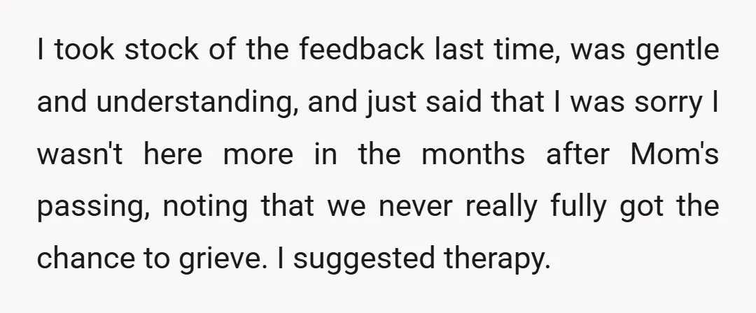I took stock of the feedback last time, was gentle and understanding, and just said that I was sorry I wasn't here more in the months after Mom's passing, noting...