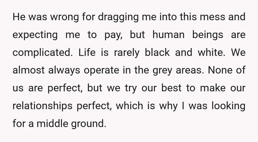 He was wrong for dragging me into this mess and expecting me to pay, but human beings are complicated. Life is rarely black and white. We almost always operate in...