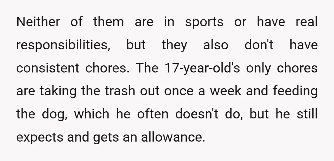 Neither of them are in sports or have real responsibilities, but they also don't have consistent chores. The 17-year-old's only chores are taking the trash out once a week and...