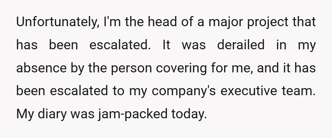 Unfortunately, I'm the head of a major project that has been escalated. It was derailed in my absence by the person covering for me, and it has been escalated to...