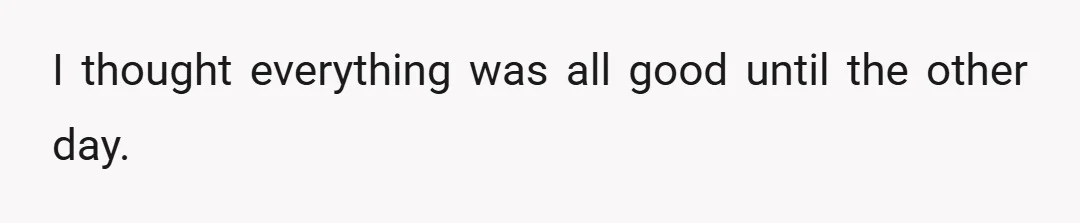 I thought everything was all good until the other day.