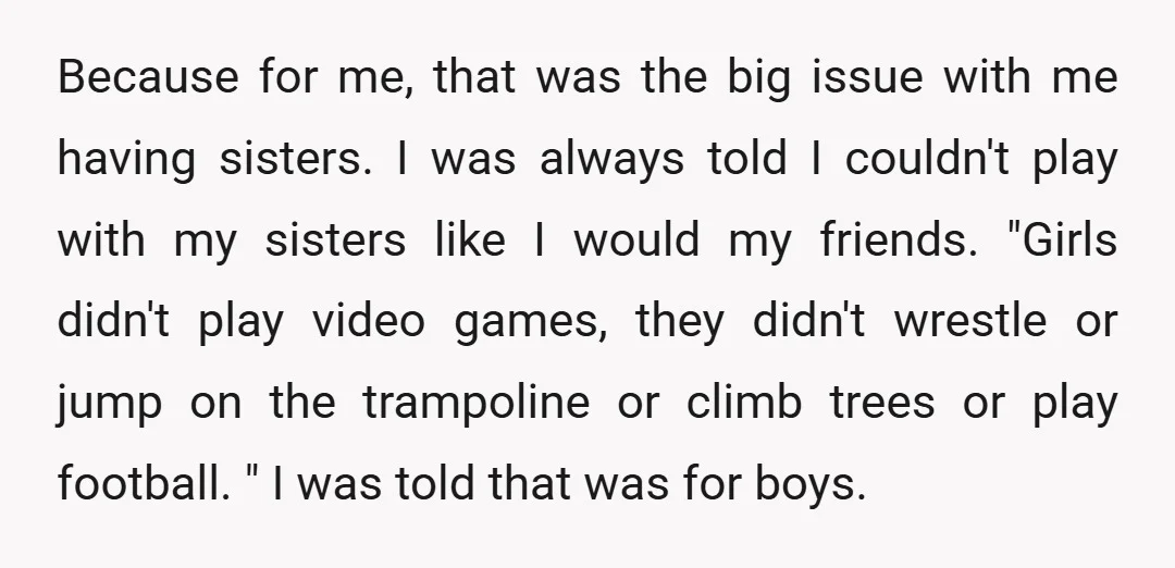 Because for me, that was the big issue with me having sisters. I was always told I couldn't play with my sisters like I would my friends. "Girls didn't play...