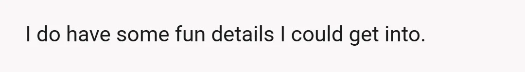 I do have some fun details I could get into.
