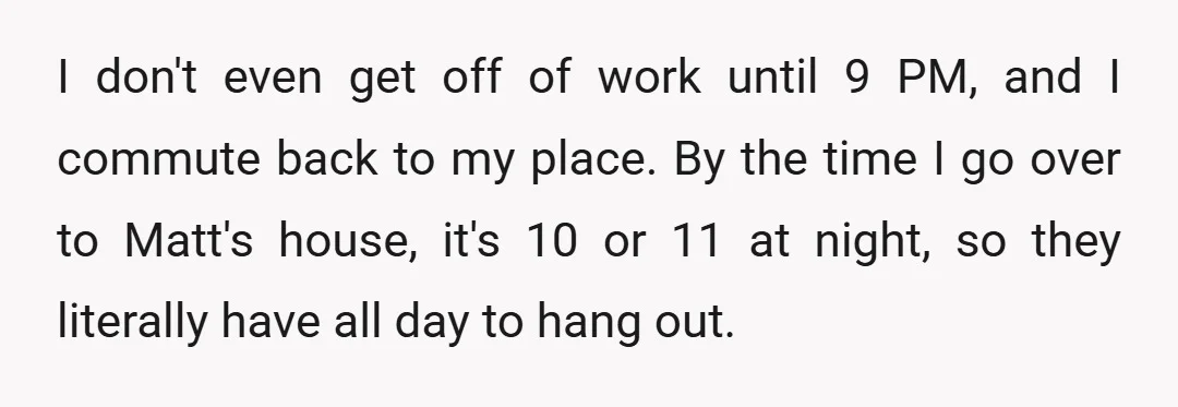 I don't even get off of work until 9 PM, and I commute back to my place. By the time I go over to Matt's house, it's 10 or 11...
