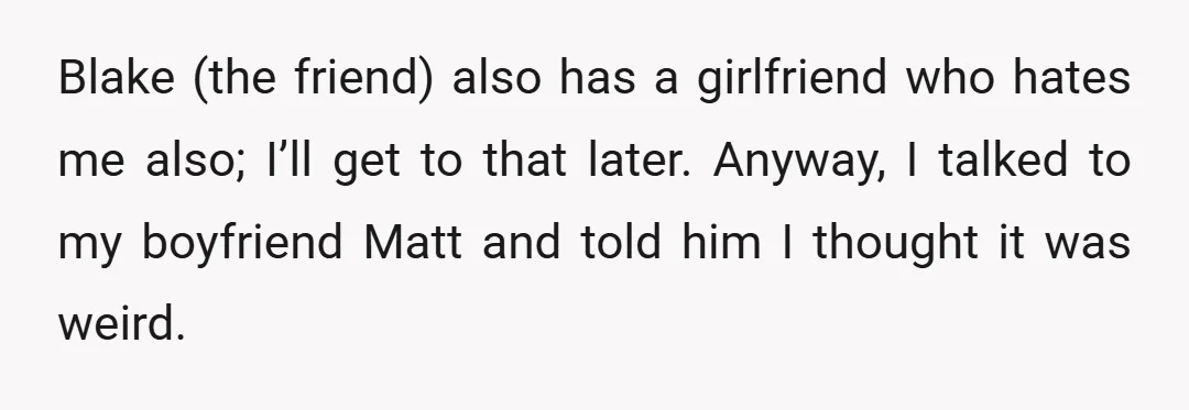 Blake (the friend) also has a girlfriend who hates me also; I’ll get to that later. Anyway, I talked to my boyfriend Matt and told him I thought it was...