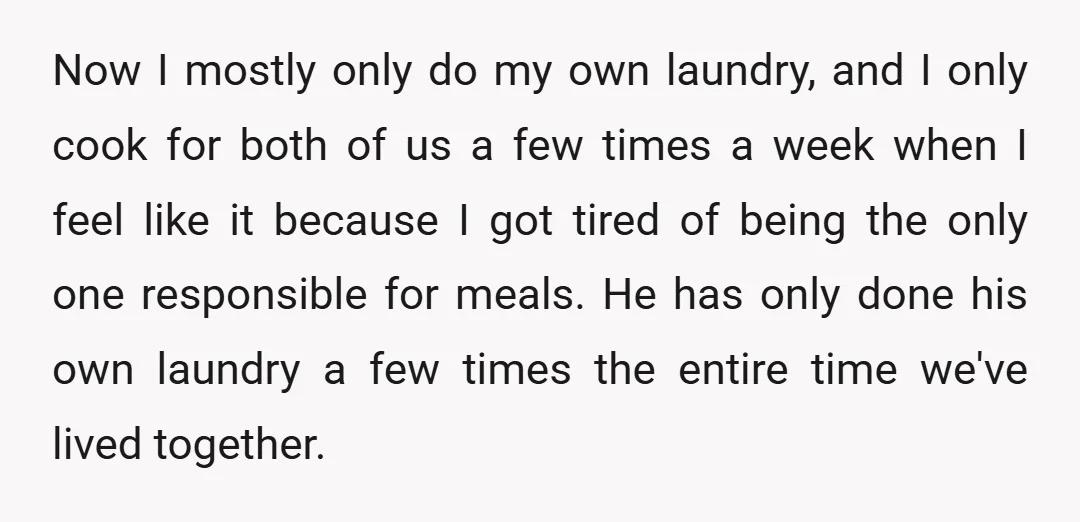 Now I mostly only do my own laundry, and I only cook for both of us a few times a week when I feel like it because I got tired...