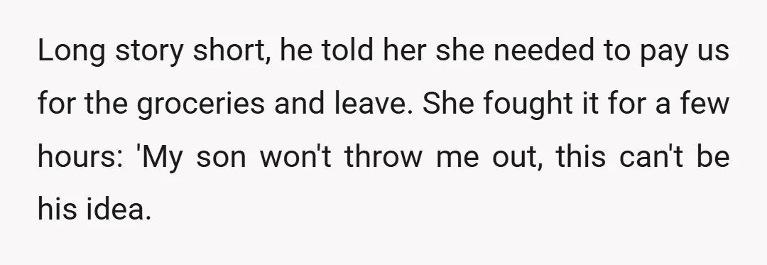 Long story short, he told her she needed to pay us for the groceries and leave. She fought it for a few hours: 'My son won't throw me out, this...