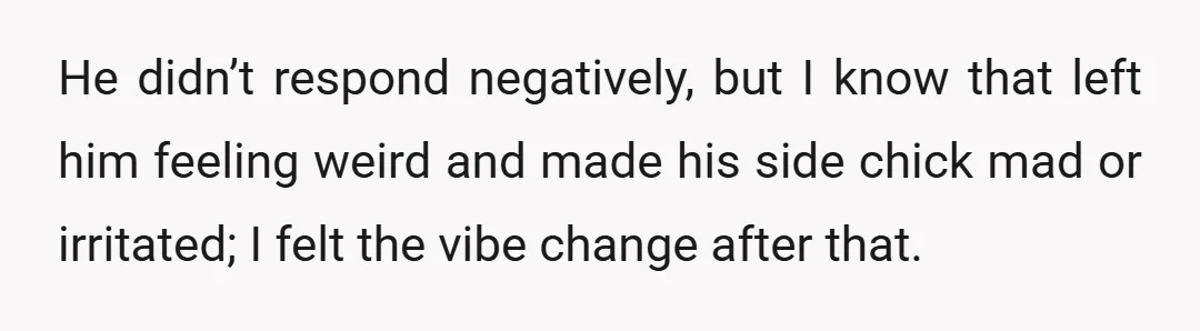 He didn’t respond negatively, but I know that left him feeling weird and made his side chick mad or irritated; I felt the vibe change after that.