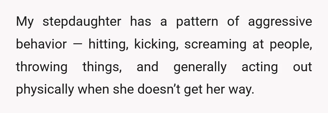 My stepdaughter has a pattern of aggressive behavior — hitting, kicking, screaming at people, throwing things, and generally acting out physically when she doesn’t get her way.