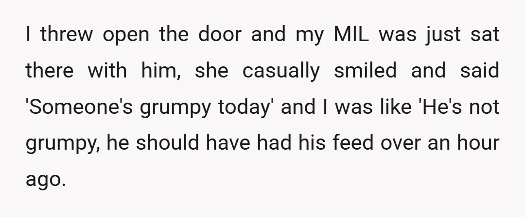 I threw open the door and my MIL was just sat there with him, she casually smiled and said 'Someone's grumpy today' and I was like 'He's not grumpy, he...