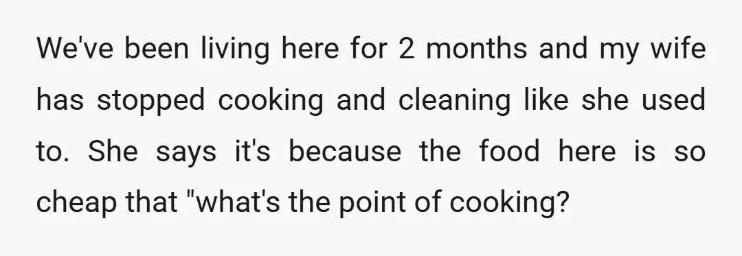 We've been living here for 2 months and my wife has stopped cooking and cleaning like she used to. She says it's because the food here is so cheap that...