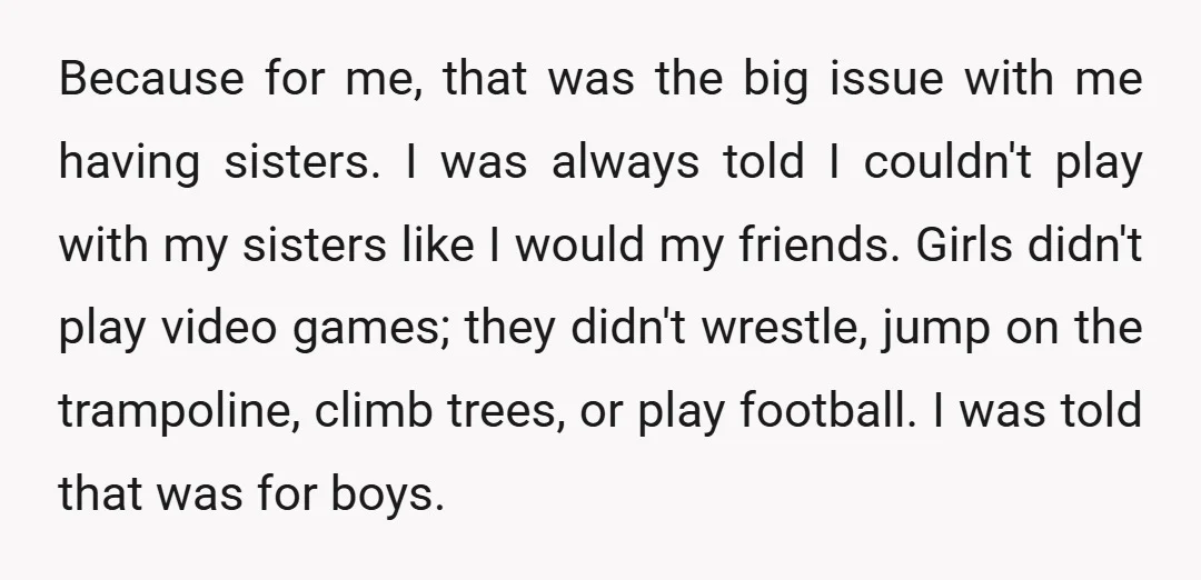 Because for me, that was the big issue with me having sisters. I was always told I couldn't play with my sisters like I would my friends. Girls didn't play...