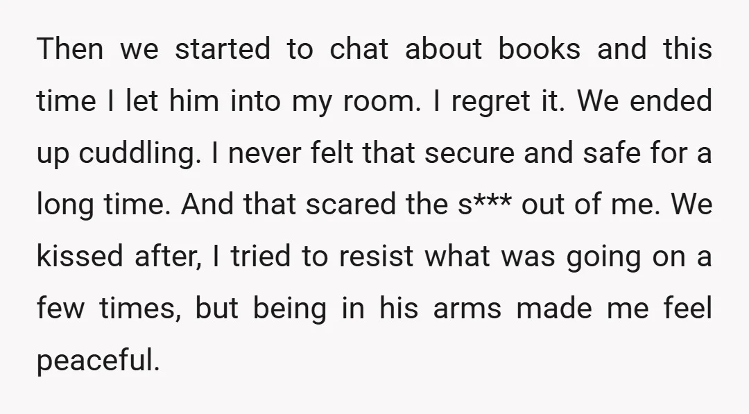 Then we started to chat about books and this time I let him into my room. I regret it. We ended up cuddling. I never felt that secure and safe...