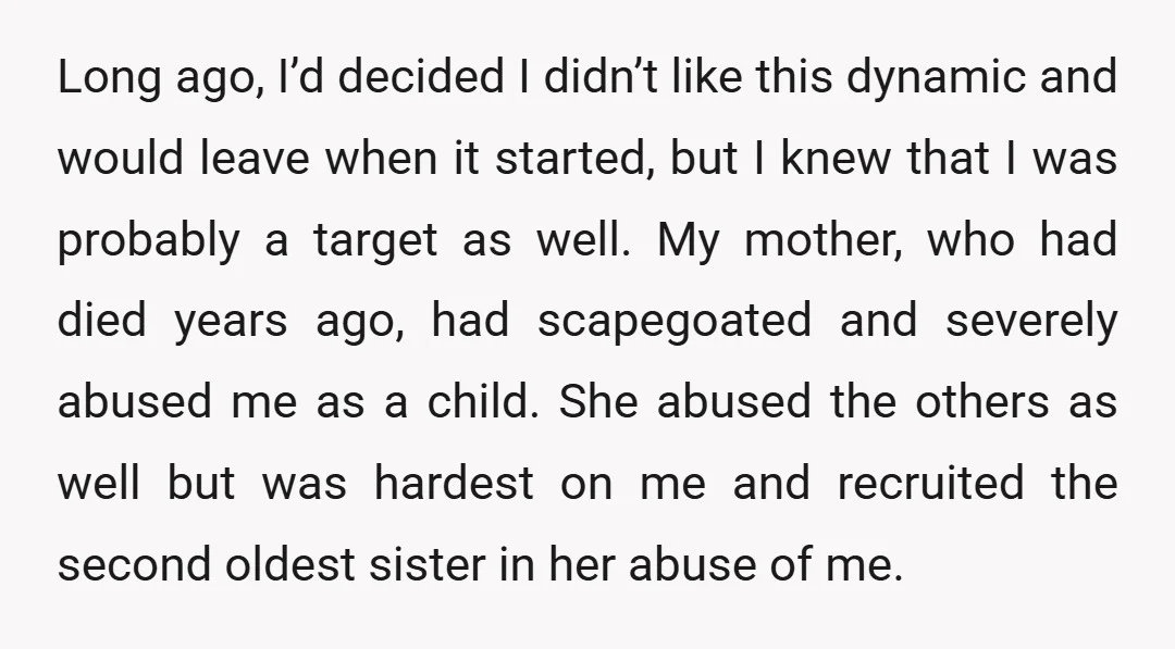 Long ago, I’d decided I didn’t like this dynamic and would leave when it started, but I knew that I was probably a target as well. My mother, who had...