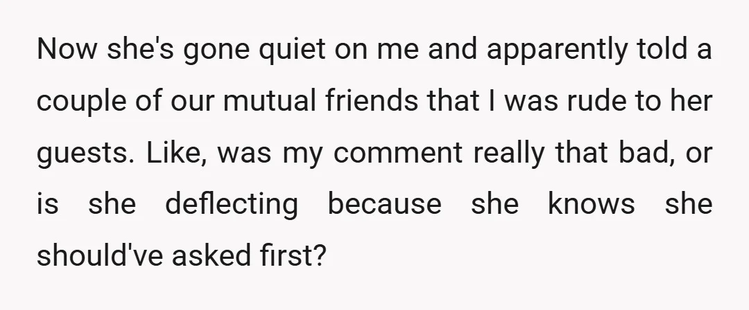 Now she's gone quiet on me and apparently told a couple of our mutual friends that I was rude to her guests. Like, was my comment really that bad, or...