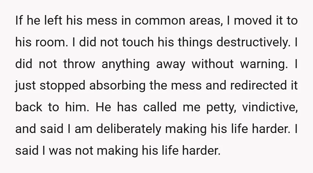 If he left his mess in common areas, I moved it to his room. I did not touch his things destructively. I did not throw anything away without warning. I...
