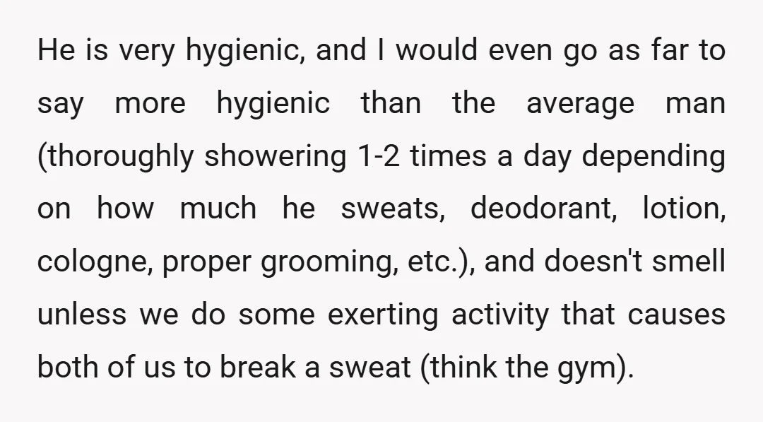 He is very hygienic, and I would even go as far to say more hygienic than the average man (thoroughly showering 1-2 times a day depending on how much he...
