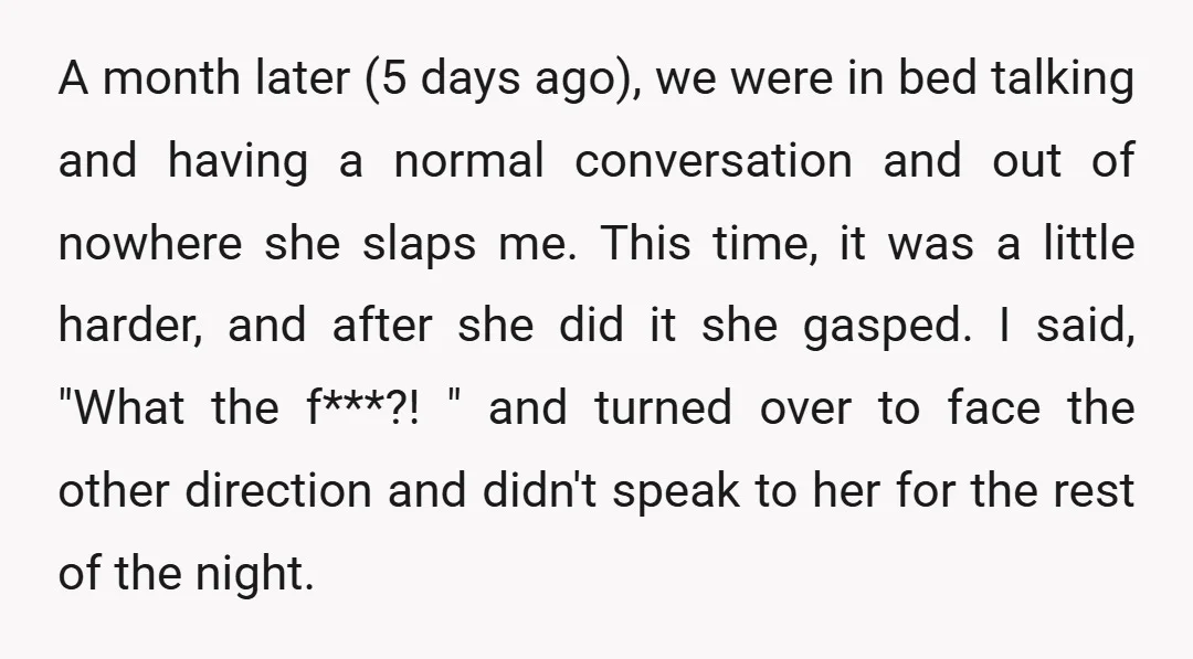 A month later (5 days ago), we were in bed talking and having a normal conversation and out of nowhere she slaps me. This time, it was a little harder,...