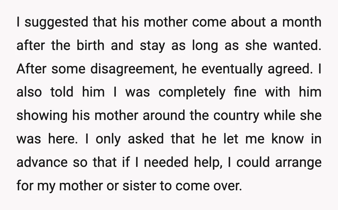 I suggested that his mother come about a month after the birth and stay as long as she wanted. After some disagreement, he eventually agreed. I also told him I...