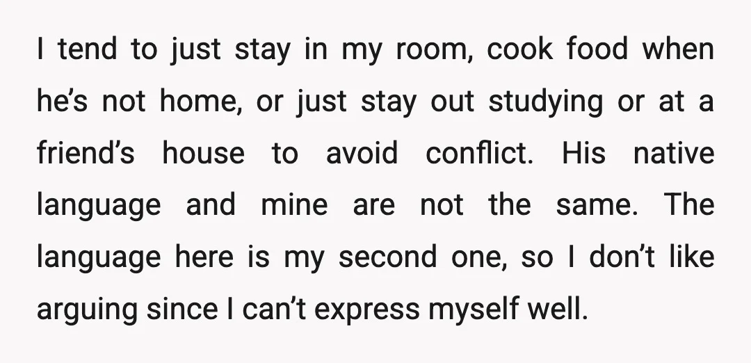 I tend to just stay in my room, cook food when he’s not home, or just stay out studying or at a friend’s house to avoid conflict. His native language...