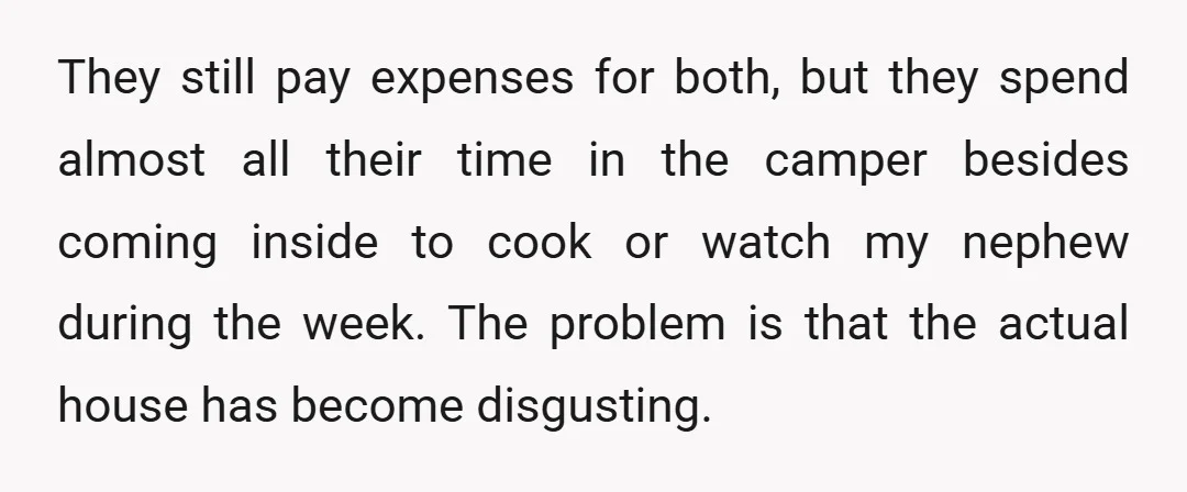 They still pay expenses for both, but they spend almost all their time in the camper besides coming inside to cook or watch my nephew during the week. The problem...