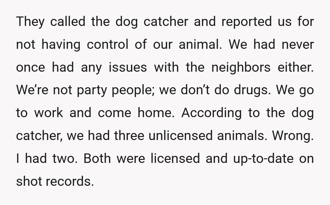 They called the dog catcher and reported us for not having control of our animal. We had never once had any issues with the neighbors either. We’re not party people;...