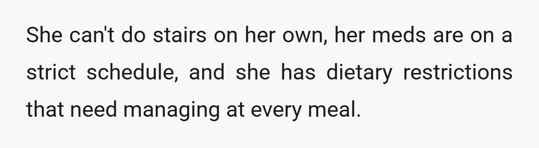 She can't do stairs on her own, her meds are on a strict schedule, and she has dietary restrictions that need managing at every meal.