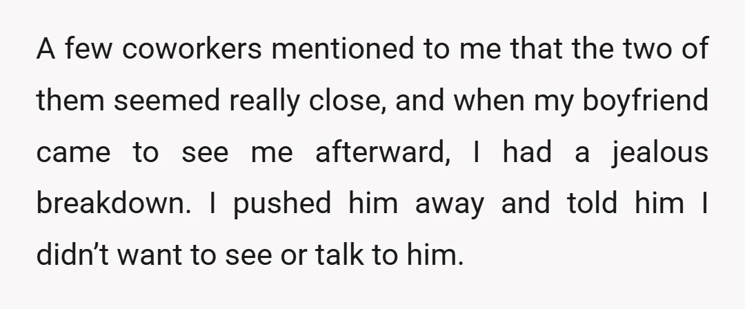 A few coworkers mentioned to me that the two of them seemed really close, and when my boyfriend came to see me afterward, I had a jealous breakdown. I pushed...